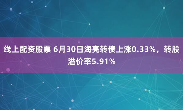 线上配资股票 6月30日海亮转债上涨0.33%，转股溢价率5.91%