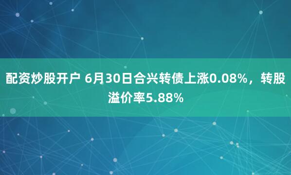 配资炒股开户 6月30日合兴转债上涨0.08%，转股溢价率5.88%