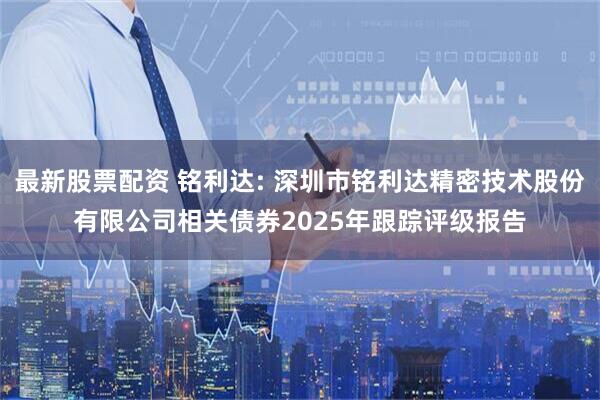 最新股票配资 铭利达: 深圳市铭利达精密技术股份有限公司相关债券2025年跟踪评级报告