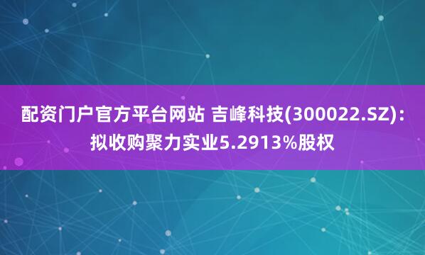 配资门户官方平台网站 吉峰科技(300022.SZ)：拟收购聚力实业5.2913%股权