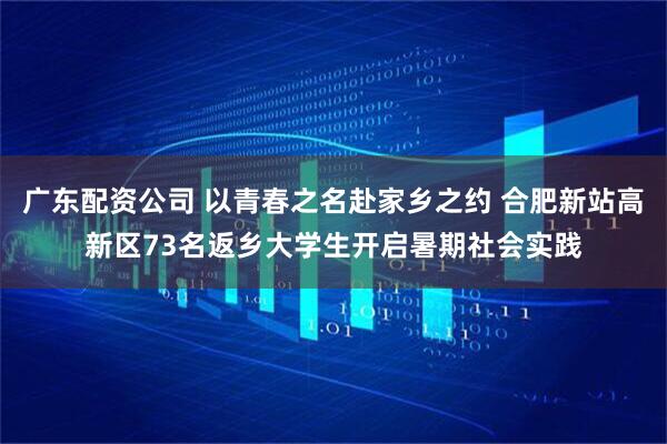 广东配资公司 以青春之名赴家乡之约 合肥新站高新区73名返乡大学生开启暑期社会实践
