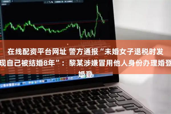 在线配资平台网址 警方通报“未婚女子退税时发现自己被结婚8年”：黎某涉嫌冒用他人身份办理婚登