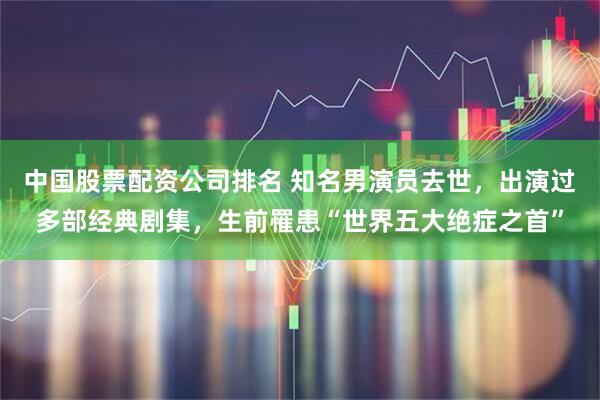 中国股票配资公司排名 知名男演员去世，出演过多部经典剧集，生前罹患“世界五大绝症之首”