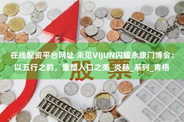 在线配资平台网址 未见VIJUN闪耀永康门博会：以五行之韵，重塑入口之美_炎赫_系列_青梧