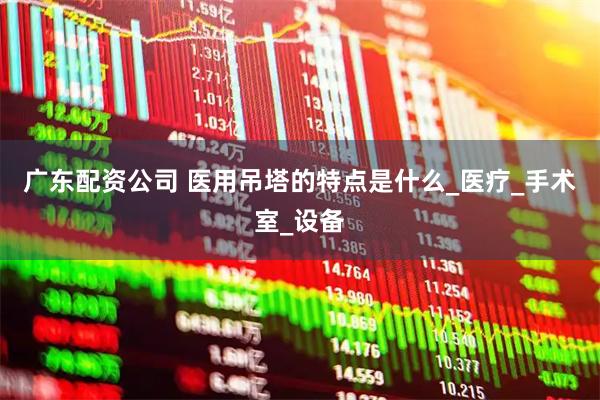 广东配资公司 医用吊塔的特点是什么_医疗_手术室_设备