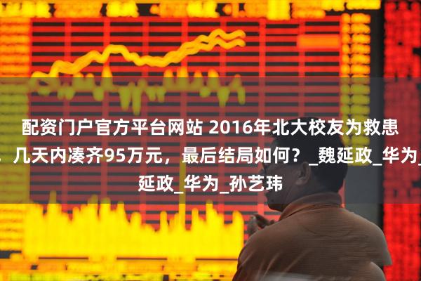 配资门户官方平台网站 2016年北大校友为救患癌兄弟，几天内凑齐95万元，最后结局如何？_魏延政_华为_孙艺玮
