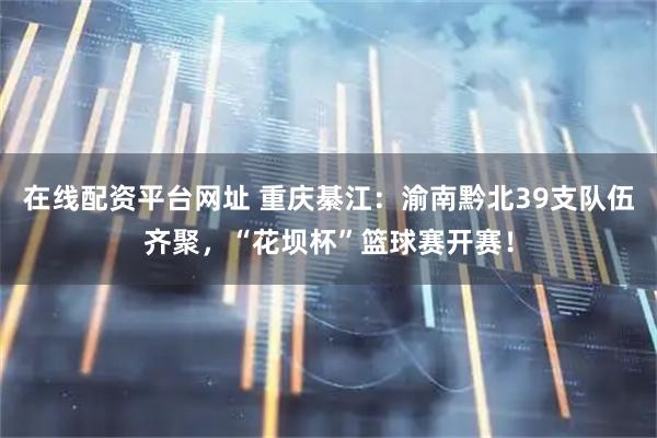 在线配资平台网址 重庆綦江：渝南黔北39支队伍齐聚，“花坝杯”篮球赛开赛！