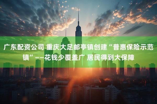 广东配资公司 重庆大足邮亭镇创建“普惠保险示范镇”——花钱少覆盖广 居民得到大保障