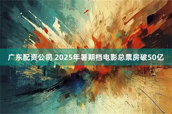 广东配资公司 2025年暑期档电影总票房破50亿