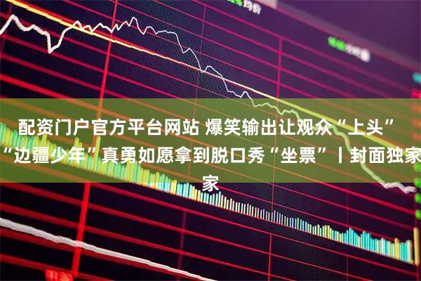 配资门户官方平台网站 爆笑输出让观众“上头” “边疆少年”真勇如愿拿到脱口秀“坐票”丨封面独家