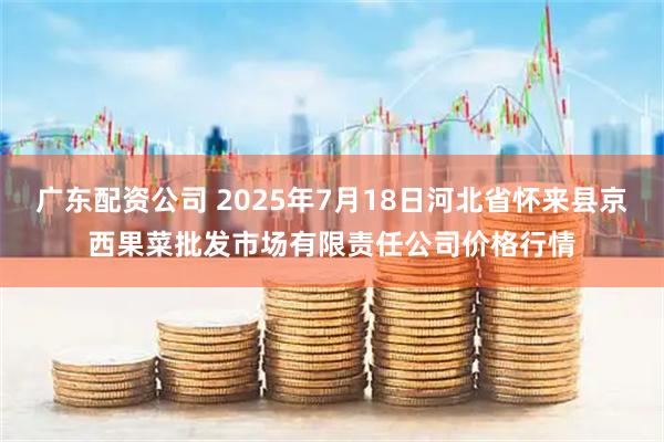 广东配资公司 2025年7月18日河北省怀来县京西果菜批发市场有限责任公司价格行情