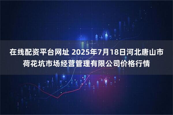 在线配资平台网址 2025年7月18日河北唐山市荷花坑市场经营管理有限公司价格行情