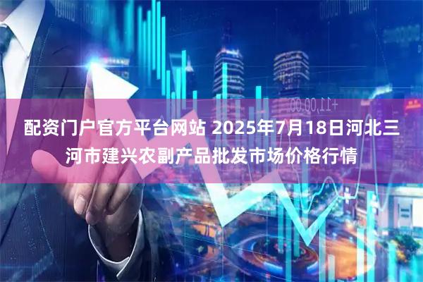 配资门户官方平台网站 2025年7月18日河北三河市建兴农副产品批发市场价格行情